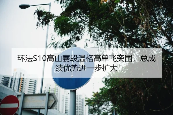 环法S10高山赛段温格高单飞突围，总成绩优势进一步扩大