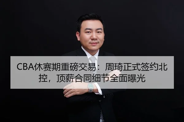 CBA休赛期重磅交易：周琦正式签约北控，顶薪合同细节全面曝光