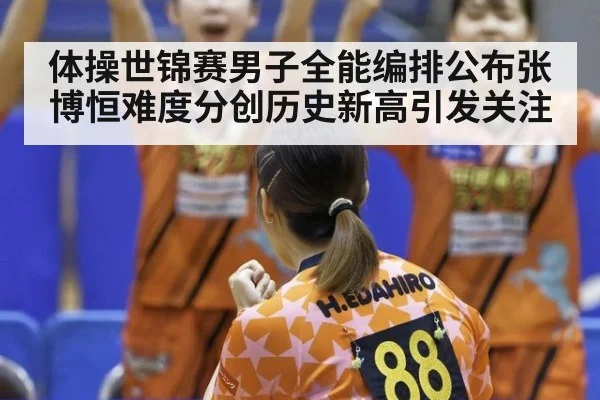 体操世锦赛男子全能编排公布张博恒难度分创历史新高引发关注
