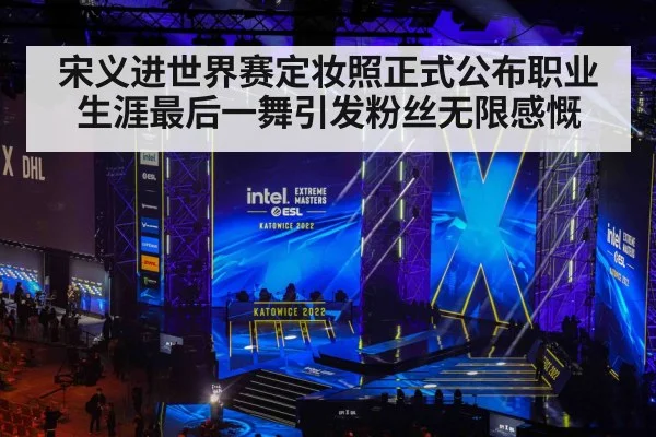 宋义进世界赛定妆照正式公布职业生涯最后一舞引发粉丝无限感慨